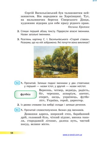 Сергій Васильківський був талановитим пей-
зажистом. Він народився на Харківщині. Тут,
на мальовничих берегах Сіверського Дінця,
художник відкрив для себе красу рідного краю.
Оксана Кротюк
2.	Спиши перший абзац тексту. Підкресли власні іменники.
Назви загальні іменники.
3.	Розглянь картину С. І. Васильківського «Старий ставок».
Розкажи, що на ній зображено. Які почуття вона ви­кликає?
 92  1.	Прочитай. Запиши подані іменники у два стовпчики:
у  перший  — назви істот, у другий  — назви неістот.
Вересень, четвер, ведмідь, радість,
біг, черешня, акваріум, апетит,
очерет, заєць, українець, футбо-
ліст, Україна, герой, директор.
2.	Із двома словами (на вибір) склади і запиши речення.
93  1.	Прочитай словосполучення. Визнач рід іменників.
Домашня адреса, широкий степ, барабанний
дріб, головний біль, чіткий підпис, висока топо-
ля, стародавній літопис, далека путь, чистий
посуд, велике місто.
футбо5л
58
www.e-ranok.com.ua
 