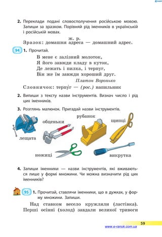 2.	Переклади подані словосполучення російською мовою.
Запиши за зразком. Порівняй рід іменників в українській
і російській мовах.
ж. р.
Зразок: домашня адреса  — домашний адрес.
 94  1.	Прочитай.
В мене є залізний молоток,
Я його завжди кладу в куток,
Де лежать і пилка, і терпуг,
Він же їм завжди хороший друг.
Платон Воронько
Словничок: терпу5г  — (рос.) напильник
2.	Випиши з тексту назви інструментів. Визнач число і рід
цих іменників.
3.	Розглянь малюнок. Пригадай назви інструментів.
Малюнки з підписами:
терпуг
щипці
ножиці
викрутка (для художника  — отвертка)
лещата (для художника  — тиски)
обценьки (для худ.  — клещи для вытягивания
гвоздей)
рубанок
4.	Запиши іменники  — назви інструментів, які вживають­
ся лише у формі множини. Чи можна визначити рід цих
іменників?
95  1.	Прочитай, ставлячи іменники, що в дужках, у фор­
му множини. Запиши.
Над ставком весело кружляли (ластівка).
Перші осінні (холод) завдали великої тривоги
лещата
ножиці викрутка
рубанок
щипціобценьки
59
www.e-ranok.com.ua
 