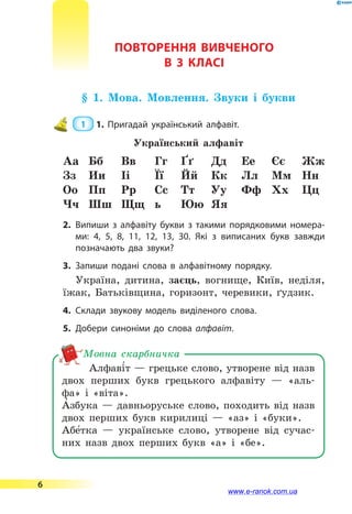 ПОВТОРЕННЯ ВИВЧЕНОГО
В 3 КЛАСі
§ 1. Мова. Мовлення. Звуки і букви
 1  1.	Пригадай український алфавіт.
Український алфавіт
Аа Бб Вв Гг ґґ Дд Ее Єє Жж
Зз Ии Іі Її Йй Кк Лл Мм Нн
Оо Пп Рр Сс Тт Уу Фф Хх Цц
Чч Шш Щщ ь Юю Яя
2.	Випиши з алфавіту букви з такими порядковими номера­
ми: 4, 5, 8, 11, 12, 13, 30. Які з виписаних букв завжди
позначають два звуки?
3.	Запиши подані слова в алфавітному порядку.
Україна, дитина, заєць, вогнище, Київ, неділя,
їжак, Батьківщина, горизонт, черевики, ґудзик.
4.	Склади звукову модель виділеного слова.
5.	Добери синоніми до слова алфавіт.
Алфаві5т — грецьке слово, утворене від назв
двох перших букв грецького алфавіту — «аль-
фа» і  «віта».
А5 збука — давньоруське слово, походить від назв
двох перших букв кирилиці — «аз» і «буки».
Абе5тка — українське слово, утворене від сучас-
них назв двох перших букв «а» і «бе».
Мовна скарбничка
6
www.e-ranok.com.ua
 