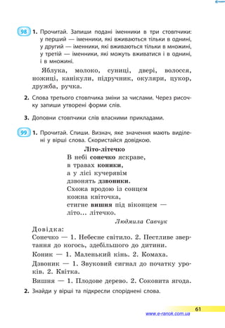 98  1.	Прочитай. Запиши подані іменники в три стовпчики:
у перший — іменники, які вживаються тільки в однині,
у другий — іменники, які вживаються тільки в множині,
у третій — іменники, які можуть вживатися і в однині,
і в множині.
Яблука, молоко, суниці, двері, волосся,
ножиці, канікули, підручник, окуляри, цукор,
дружба, ручка.
2.	Слова третього стовпчика зміни за числами. Через рисоч­
ку запиши утворені форми слів.
3.	Доповни стовпчики слів власними прикладами.
99  1.	Прочитай. Спиши. Визнач, яке значення мають виділе­
ні у вірші слова. Скористайся довідкою.
Літо-літечко
В небі сонечко яскраве,
в травах коники,
а у лісі кучерявім
дзвонять дзвоники.
Схожа вродою із сонцем
кожна квіточка,
стигне вишня під віконцем —
літо... літечко.
Людмила Савчук
Довідка:
Сонечко — 1. Небесне світило. 2. Пестливе звер-
тання до когось, здебільшого до дитини.
Коник — 1. Маленький кінь. 2. Комаха.
Дзвоник — 1. Звуковий сигнал до початку уро-
ків. 2. Квітка.
Вишня — 1. Плодове дерево. 2. Соковита ягода.
2.	Знайди у вірші та підкресли споріднені слова.
61
www.e-ranok.com.ua
 