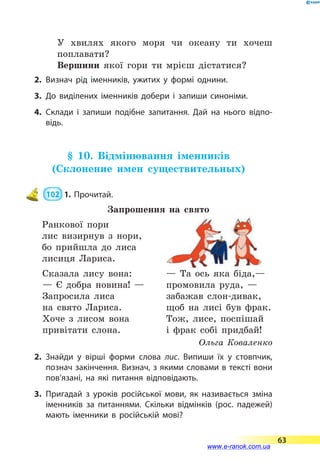 У хвилях якого моря чи океану ти хочеш
поплавати?
Вершини якої гори ти мрієш дістатися?
2.	Визнач рід іменників, ужитих у формі однини.
3.	До виділених іменників добери і запиши синоніми.
4.	Склади і запиши подібне запитання. Дай на нього відпо­
відь.
§ 10. Відмінювання іменників
(Склонение имен существительных)
 102  1. Прочитай.
Запрошення на свято
Ранкової пори
лис визирнув з нори,
бо прийшла до лиса
лисиця Лариса.
Сказала лису вона:
— Є добра новина! —
Запросила лиса
на свято Лариса.
Хоче з лисом вона
привітати слона.
— Та ось яка біда,—
промовила руда, —
забажав слон-дивак,
щоб на лисі був фрак.
Тож, лисе, поспішай
і фрак собі придбай!
Ольга Коваленко
2.	Знайди у вірші форми слова лис. Випиши їх у стовпчик,
познач закінчення. Визнач, з якими словами в тексті вони
пов’язані, на які питання відповідають.
3.	Пригадай з уроків російської мови, як називається зміна
іменників за питаннями. Скільки відмінків (рос. падежей)
мають іменники в російській мові?
63
www.e-ranok.com.ua
 