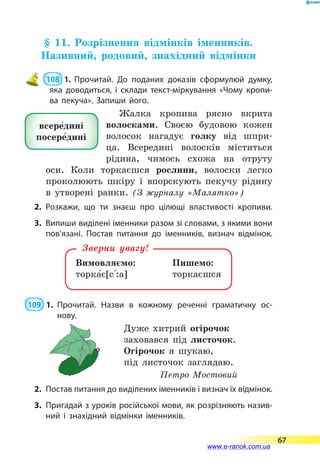 § 11. Розрізнення відмінків іменників.
Називний, родовий, знахідний відмінки
 108  1. Прочитай. До поданих доказів сформулюй думку,
яка доводиться, і  склади текст-міркування «Чому кропи­
ва пекуча». Запиши його.
Жалка кропива рясно вкрита
волосками. Своєю будовою кожен
волосок нагадує голку від шпри-
ца. Всередині волосків міститься
рідина, чимось схожа на отруту
оси. Коли торкаєшся рослини, волоски легко
проколюють шкіру і  впорскують пекучу рідину
в  утворені ранки. (З журналу «Малятко»)
2.	Розкажи, що ти знаєш про цілющі властивості кропиви.
3.	 Випиши виділені іменники разом зі словами, з якими вони
пов’язані. Постав питання до іменників, визнач відмінок.
Вимовляємо:		 Пишемо:
торка5є[с 5:а]		 торкаєшся
Зверни увагу!
 109  1.	Прочитай. Назви в кожному реченні граматичну ос-­
нову.
Дуже хитрий огірочок
заховався під листочок.
Огірочок я шукаю,
під листочок заглядаю.
Петро Мостовий
2.	 Постав питання до виділених іменників і визнач їх від­мінок.
3.	 Пригадай з уроків російської мови, як розрізняють назив­
ний і знахідний відмінки іменників.
всере5дині
посере5дині
67
www.e-ranok.com.ua
 