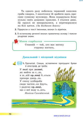 Та одного разу побачила червоний капелюх
гриба хмарка. І захотілося їй зробити щось при-
ємне сумному мухомору. Вона подарувала йому
кілька своїх дощових краплин. І сталося диво.
Ці краплі не випарувалися, а перетворилися
на  білі цятки. (За Богданою Бойко)
2. Підкресли в тексті іменники, визнач їх відмінок.
3. В останньому реченні визнач граматичну основу і поясни
розділові знаки.
Ставни5й  — той, хто має високу
струнку постать.
Мовна скарбничка
Давальний і місцевий відмінки
 113  1.	Прочитай. Спиши, вставляючи пропущені букви
й  апостроф, де треба.
У полі при долині,
як вийти за с..ло,
в ж..вій кр..ниці б..ється
прозоре джер..ло.
У спеку хлібороби
сюди частен..ко йдуть,
і радісно кр..ниці,
що з неї воду п..ють.
Микола Сингаївський
70
www.e-ranok.com.ua
 