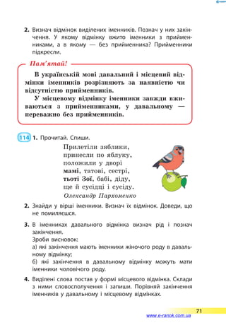 2.	Визнач відмінок виділених іменників. Познач у них закін­
чення. У якому відмінку вжито іменники з приймен­
никами, а в якому — без прийменника? Прийменники
підкресли.
В українській мові давальний і місцевий від-
мінки іменників розрізняють за наявністю чи
відсутністю прийменників.
У місцевому відмінку іменники завжди вжи-
ваються з прийменниками, у давальному  —
переважно без прийменників.
Пам’ятай!
 114  1.	Прочитай. Спиши.
Прилетіли зяблики,
принесли по яблуку,
положили у дворі
мамі, татові, сестрі,
тьоті Зої, бабі, діду,
ще й сусідці і сусіду.
Олександр Пархоменко
2.	Знайди у вірші іменники. Визнач їх відмінок. Доведи, що
не помиляєшся.
3.	В іменниках давального відмінка визнач рід і познач
закінчення.
		 Зроби висновок:
		 а) які закінчення мають іменники жіночого роду в даваль­
ному відмінку;
		 б) які закінчення в  давальному відмінку можуть мати
іменники чоловічого роду.
4.	 Виділені слова постав у формі місцевого відмінка. Склади
з ними словосполучення і запиши. Порівняй закінчення
іменників у давальному і місцевому відмінках.
71
www.e-ranok.com.ua
 