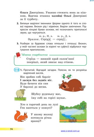 Ольга Дмитрівна. Уважно стежить вона за кіш-
кою. Вдячна пташка хазяйці Ользі Дмитрівні
за  її турботу.
2.	Випиши виділені іменники (форми одного й того ж сло­
ва) парами. Визнач рід і відмінок. Виділи закінчення. Під­
кресли кінцеві букви основи, які позначають приголосні
звуки, що чергуються.
ж. р., Н. в.  ж. р., Д. в.
Зразок. Стріх а — стріс і .
3.	Розбери за будовою слова пташка і пташці. Визнач,
у  якій частині основи (в корені чи суфіксі) відбулося чер­
гування приголосних.
Стрі5ха  — нижній край солом’яної
покрівлі, який звисає над стіною.
Мовна скарбничка
 119  1.	Прочитай. Відгадай загадки. Поясни, як ти розумієш
виділений вислів.
Він зробив собі барліг
І заснув без задніх ніг.
Буде бачити він сни
У барлозі до весни.
Шубку руденьку має,
їжу собі на горісі шукає.
Хто в гарячий день на лузі
Ген пасеться у кожусі?
У якому молоці
потонула річка
вранці?
74
www.e-ranok.com.ua
 