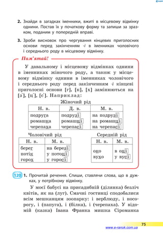 2.	Знайди в загадках іменники, вжиті в  місцевому відмінку
однини. Постав їх у початкову форму та запиши за зраз­
ком, поданим у попередній вправі.
3.	Зроби висновок про чергування кінцевих приголосних
основи перед закінченням -і в іменниках чоловічого
і  середнього роду в місцевому відмінку.
У давальному і місцевому відмінках однини
в  іменниках жіночого роду, а також у місце-
вому відмінку однини в іменниках чоловічого
і середнього роду перед закінченням -і кінцеві
приголосні основи [г], [к], [х] замінюються на
[з 5], [ц 5], [с 5]. Наприклад:
Жіночий рід
Н. в. Д. в. М. в.
подруга
ромашка
черепаха
подруз і
ромашц і
черепас і
на подруз і
на ромашц і
на черепас і
Чоловічий рід Середній рід
Н. в. М. в. Н. в. М. в.
берег
потік
горох
на берез і
у потоц і
у горос і
око
вухо
в оц і
у вус і
Пам’ятай!
 120  1.	Прочитай речення. Спиши, ставлячи слова, що в дуж­
ках, у потрібному відмінку.
У моєї бабусі на присадибній (ділянка) безліч
квітів, як на (луг). Смачні гостинці сподобалися
всім мешканцям зоопарку: і верблюду, і носо­
рогу, і (папуга), і (білка), і (черепаха). У  відо-
мій (казка) Івана Франка мишка Сіроманка
75
www.e-ranok.com.ua
 