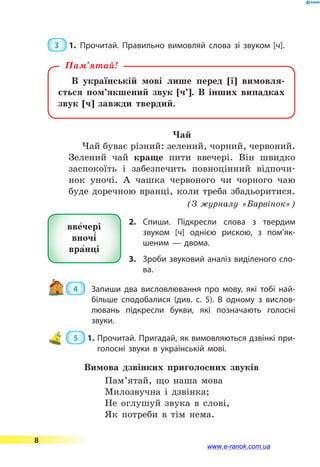 3  1.	Прочитай. Правильно вимовляй слова зі звуком [ч].
В українській мові лише перед [і] вимовля-
ється пом’якшений звук [ч’]. В інших випадках
звук [ч] завжди твердий.
Пам’ятай!
Чай
Чай буває різний: зелений, чорний, червоний.
Зелений чай краще пити ввечері. Він швидко
заспокоїть і забезпечить повноцінний відпочи-
нок уночі. А чашка червоного чи чорного чаю
буде доречною вранці, коли треба збадьоритися.
(З журналу «Барвінок»)
2.	Спиши. Підкресли слова з твердим
звуком [ч] однією рискою, з по­м’як­
шеним  — двома.
3.	 Зроби звуковий аналіз виділеного сло­
ва.
 4  	 Запиши два висловлювання про мову, які тобі най­
більше сподобалися (див. с. 5). В  одному з вислов­
лювань підкресли букви, які позначають голосні
звуки.
 5  1.	Прочитай. Пригадай, як вимовляються дзвінкі при­
голосні звуки в українській мові.
Вимова дзвінких приголосних звуків
Пам’ятай, що наша мова
Милозвучна і дзвінка;
Не оглушуй звука в слові,
Як потреби в тім нема.
вве5чері
вночі5
вра5нці
8
www.e-ranok.com.ua
 