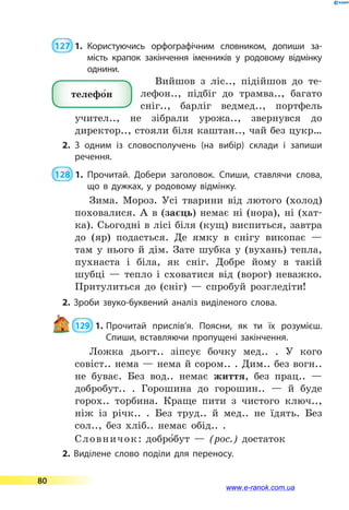  127  1.	Користуючись орфографічним слов­ником, допиши за-
мість крапок закінчення іменників у родовому відмінку
однини.
Вийшов з ліс.., підійшов до те-
лефон.., підбіг до трамва.., багато
сніг.., барліг ведмед.., портфель
учител.., не зібрали урожа.., звернувся до
директор.., стояли біля каштан.., чай без цукр…
2.	З одним із словосполучень (на вибір) склади і запиши
речення.
 128  1.	Прочитай. Добери заголовок. Спиши, ставлячи слова,
що в дужках, у родовому відмінку.
Зима. Мороз. Усі тварини від лютого (холод)
поховалися. А в (заєць) немає ні (нора), ні (хат-
ка). Сьогодні в лісі біля (кущ) виспиться, завтра
до (яр) подасться. Де ямку в снігу викопає  —
там у нього й дім. Зате шубка у (вухань) тепла,
пухнаста і біла, як сніг. Добре йому в такій
шубці  — тепло і сховатися від (ворог) неважко.
Притулиться до (сніг)  — спробуй розгледіти!
2. Зроби звуко-буквений аналіз виділеного слова.
 129  1.	Прочитай прислів’я. Поясни, як ти їх розумієш.
Спиши, вставляючи пропущені закінчення.
Ложка дьогт.. зіпсує бочку мед.. . У кого
совіст.. нема — нема й сором.. . Дим.. без вогн..
не буває. Без вод.. немає життя, без прац..  —
добробут.. . Горошина до горошин..  — й буде
горох.. торбина. Краще пити з чистого ключ..,
ніж із річк.. . Без труд.. й мед.. не їдять. Без
сол.., без хліб.. немає обід.. .
Словничок: добро5бут — (рос.) достаток
2. Виділене слово поділи для переносу.
телефо5н
80
www.e-ranok.com.ua
 