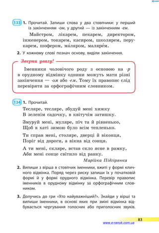  133  1.	Прочитай. Запиши слова у два стовпчики: у перший
із  закінченням -ом, у другий — із закінченням -ем.
Майстром, лікарем, пекарем, директором,
інженером, токарем, касиром, школярем, перу-
карем, шофером, ма5ляром, маляре5м.
2.	У кожному слові познач основу, виділи закінчення.
Іменники чоловічого роду з основою на -р
в  орудному відмінку однини можуть мати різні
закінчення — -ом або -ем. Тому їх правопис слід
перевіряти за орфографічним словником.
Зверни увагу!
 134  1.	Прочитай.
Тесляре, тесляре, збудуй мені хижку
В зеленім садочку, в квітучім затишку.
Змуруй мені, муляре, піч та й рівненько,
Щоб в хаті зимою було всім тепленько.
Ти справ мені, столяре, дверці й віконця,
Поріг від дороги, а вікна від сонця.
А ти мені, скляре, встав скло ясне в рамку,
Аби мені сонце світило від ранку.
Марійка Підгірянка
2.	 Випиши з вірша в стовпчик іменники, вжиті у формі клич­
ного відмінка. Поряд через риску запиши їх у початковій
формі й у формі орудного відмінка. Перевір правопис
іменників в орудному відмінку за орфографічним слов­
ником.
3.	Долучись до гри «Хто найуважніший?». Знайди у вірші та
випиши іменники, в основі яких при зміні відмінка від­
бувається чергування голосних або приголосних звуків.
83
www.e-ranok.com.ua
 