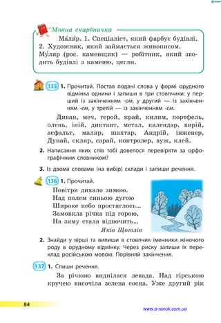 Ма5ля5р. 1. Спеціаліст, який фарбує будівлі.
2. Художник, який займається живописом.
Му5ляр  (рос. каменщик) — робітник, який зво-
дить будівлі з каменю, цегли.
Мовна скарбничка
 135  1.	Прочитай. Постав подані слова у формі орудного
відмінка однини і запиши в три стовпчики: у пер­
ший із  закінченням -ом, у другий — із закінчен­
ням -ем, у  третій — із закінченням -єм.
Диван, меч, герой, край, килим, портфель,
олень, іній, диктант, метал, календар, вирій,
асфальт, маляр, шахтар, Андрій, інженер,
Дунай, скляр, сарай, контролер, вуж, клей.
2. Написання яких слів тобі довелося перевіряти за орфо­
графічним словником?
3. Із двома словами (на вибір) склади і запиши речення.
 136  1.	Прочитай.
Повітря дихало зимою.
Над полем синьою дугою
Широке небо простяглось…
Замовкла річка під горою,
На зиму стала відпочить…
Яків Щоголів
2.	Знайди у вірші та випиши в стовпчик іменники жіночого
роду в орудному відмінку. Через риску запиши їх пере­
клад російською мовою. Порівняй закінчення.
 137  1.	Спиши речення.
За річкою виднілася левада. Над гірською
кручею височіла зелена сосна. Уже другий рік
84
www.e-ranok.com.ua
 