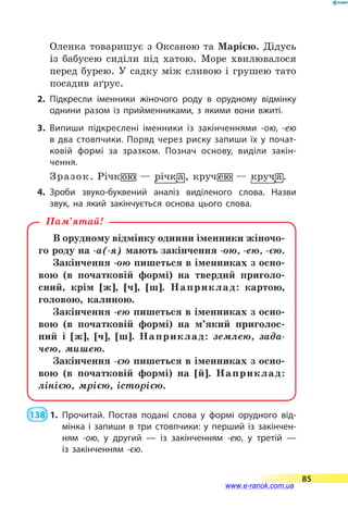 Оленка товаришує з Оксаною та Марією. Дідусь
із бабусею сиділи під хатою. Море хвилювалося
перед бурею. У садку між сливою і грушею тато
посадив аґрус.
2.	Підкресли іменники жіночого роду в орудному відмінку
однини разом із прийменниками, з якими вони вжиті.
3.	Випиши підкреслені іменники із закінченнями -ою, -ею
в  два стовпчики. Поряд через риску запиши їх у почат­
ковій формі за зразком. Познач основу, виділи закін­
чення.
Зразок.
4.	Зроби звуко-буквений аналіз виділеного слова. Назви
звук, на який закінчується основа цього слова.
В орудному відмінку однини іменники жіночо-
го роду на -а(-я) мають закінчення -ою, -ею, -єю.
Закінчення -ою пишеться в іменниках з осно-
вою (в початковій формі) на твердий приголо-
сний, крім [ж], [ч], [ш]. Наприклад: картою,
головою, калиною.
Закінчення -ею пишеться в іменниках з осно-
вою (в початковій формі) на м’який приголос­
ний і [ж], [ч], [ш]. Наприклад: землею, зада-
чею, мишею.
Закінчення -єю пишеться в іменниках з осно-
вою (в початковій формі) на [й]. Наприклад:
лінією, мрією, історією.
Пам’ятай!
 138  1.	Прочитай. Постав подані слова у формі орудного від­
мінка і запиши в три стовпчики: у перший із закінчен­
ням -ою, у другий — із закінченням -ею, у третій —
із закінченням -єю.
85
www.e-ranok.com.ua
 