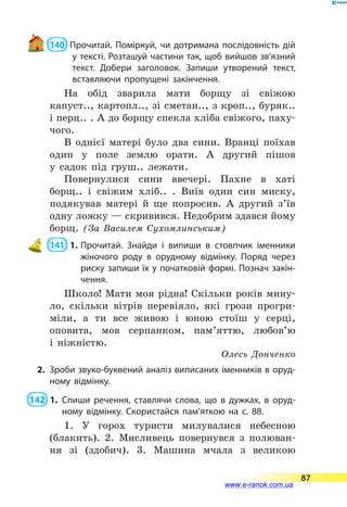  140  Прочитай. Поміркуй, чи дотримана послідовність дій
у тексті. Розташуй частини так, щоб вийшов зв’язний
текст. Добери заголовок. Запиши утворений текст,
вставляючи пропущені закінчення.
На обід зварила мати борщу зі свіжою
капуст.., картопл.., зі сметан.., з кроп.., буряк..
і перц.. . А до борщу спекла хліба свіжого, паху-
чого.
В однієї матері було два сини. Вранці поїхав
один у поле землю орати. А другий пішов
у  садок під груш.. лежати.
Повернулися сини ввечері. Пахне в хаті
борщ.. і свіжим хліб.. . Виїв один син миску,
подякував матері й ще попросив. А другий з’їв
одну ложку — скривився. Недобрим здався йому
борщ. (За Василем Сухомлинським)
 141  1.	Прочитай. Знайди і випиши в стовпчик іменники
жіночого роду в орудному відмінку. Поряд через
риску запиши їх у початковій формі. Познач закін­
чення.
Школо! Мати моя рідна! Скільки років мину-
ло, скільки вітрів перевіяло, які грози прогри-
міли, а ти все живою і  юною стоїш у серці,
оповита, мов серпанком, пам’яттю, любов’ю
і  ніжністю.
Олесь Донченко
2.	 Зроби звуко-буквений аналіз виписаних іменників в оруд­
ному відмінку.
 142  1.	Спиши речення, ставлячи слова, що в дужках, в оруд­
ному відмінку. Скористайся пам’яткою на с. 88.
1. У горох туристи милувалися небесною
(блакить). 2. Мисливець повернувся з полюван­
ня зі (здобич). 3. Машина мчала з великою
87
www.e-ranok.com.ua
 
