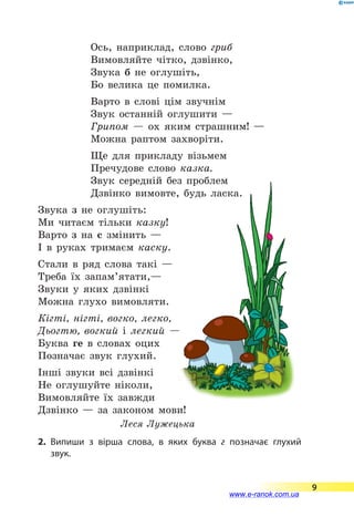 Ось, наприклад, слово гриб
Вимовляйте чітко, дзвінко,
Звука б не оглушіть,
Бо велика це помилка.
Варто в слові цім звучнім
Звук останній оглушити —
Грипом  — ох яким страшним! —
Можна раптом захворіти.
Ще для прикладу візьмем
Пречудове слово казка.
Звук середній без проблем
Дзвінко вимовте, будь ласка.
Звука з не оглушіть:
Ми читаєм тільки казку!
Варто з на с змінить —
І в руках тримаєм каску.
Стали в ряд слова такі —
Треба їх запам’ятати,—
Звуки у яких дзвінкі
Можна глухо вимовляти.
Кігті, нігті, вогко, легко,
Дьогтю, вогкий і легкий —
Буква ге в словах оцих
Позначає звук глухий.
Інші звуки всі дзвінкі
Не оглушуйте ніколи,
Вимовляйте їх завжди
Дзвінко  — за законом мови!
Леся Лужецька
2.	Випиши з вірша слова, в яких буква г позначає глухий
звук.
9
www.e-ranok.com.ua
 