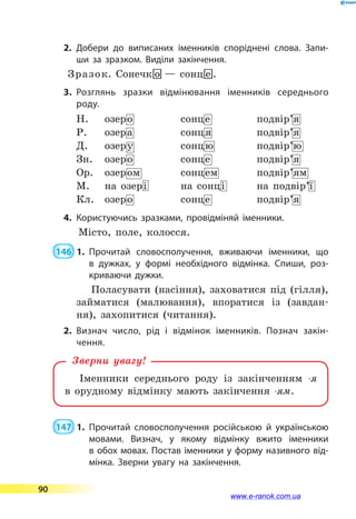 2.	Добери до виписаних іменників споріднені слова. Запи­
ши за зразком. Виділи закінчення.
Зразок. Сонечк-о — сонц-е .
3.	Розглянь зразки відмінювання іменників середнього
роду.
Н. озеро сонце подвір’я
Р. озера сонця подвір’я
Д. озеру сонцю подвір’ю
Зн. озеро сонце подвір’я
Ор. озером сонцем подвір’ям
М. на озері на сонці на подвір’ї
Кл. озеро сонце подвір’я
4.	Користуючись зразками, провідміняй іменники.
Місто, поле, колосся.
 146  1.	Прочитай словосполучення, вживаючи іменники, що
в  дужках, у формі необхідного відмінка. Спиши, роз­
криваючи дужки.
Поласувати (насіння), заховатися під (гілля),
займатися (малювання), впоратися із (завдан-
ня), захопитися (читання).
2.	Визнач число, рід і відмінок іменників. Познач закін­
чення.
Іменники середнього роду із закінченням -я
в  орудному відмінку мають закінчення -ям.
Зверни увагу!
 147  1.	Прочитай словосполучення російською й українською
мовами. Визнач, у якому відмінку вжито іменники
в обох мовах. Постав іменники у форму називного від­
мінка. Зверни увагу на закінчення.
90
www.e-ranok.com.ua
 