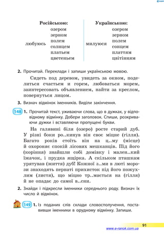 Російською: Українською:
любуюсь
озером
зерном
полем
солнцем
платьем
цветеньем
милуюся
озером
зерном
полем
сонцем
платтям
цвітінням
2.	Прочитай. Переклади і запиши українською мовою.
Сидеть под деревом, увидеть за окном, поде-
литься счастьем и горем, любоваться морем,
заинтересовать объявлением, найти за креслом,
повернуться лицом.
3.	Визнач відмінок іменників. Виділи закінчення.
 148  1.	Прочитай текст, уживаючи слова, що в дужках, у відпо­
відному відмінку. Добери заголовок. Спиши, розкрива­
ючи дужки і вставляючи пропущені букви.
На галявині біля (озеро) росте старий дуб.
У  різні боки ро..кинув він своє міцне (гілля).
Багато років стоїть він на ц..му (місце)
й  охороняє спокій лісових мешканців. Під його
(коріння) знайшли собі домівку і мален..кий
їжачок, і прудка ящірка. А скільком пташкам
урятував (життя) дуб! Кожної з..ми в люті моро-
зи знаходять пернаті прихисток під його пожух-
лим (листя), що міцно тр..мається на (гілля)
й  не опадає до самої в..сни.
2.	Знайди і підкресли іменники середнього роду. Визнач їх
число й відмінок.
 149  1.	Із поданих слів склади словосполучення, поста­
вивши іменники в орудному відмінку. Запиши.
91
www.e-ranok.com.ua
 