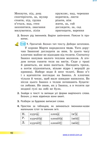 Мокнути, під, дощ
спостерігати, за, муляр
стояти, під, груша
в’ється, над, степ
захопитися, змагання
милуватися, лілія
кружляє, над, черешня
вкритися, листя
різати, ніж
жити, за, гай
доглядати, за, сад
пригощати, варення
2.	Визнач рід іменників. Виділи закінчення. Поясни їх пра­
вопис.
 150  1. Прочитай. Визнач тип тексту. Добери заголовок.
У корови Марти народилося теля. Тато дору-
чив Іванкові доглядати за ним. Із цього часу
хлопчик майже не відходив від теляти. Спочатку
Іванко напував малого теплим молоком. А  зго-
дом почав ганяти теля на вигін. Сяде у траві
й дивиться, як воно пасеться. Посидить трохи,
а потім підхопиться, візьме відро і  мерщій до
криниці. Набере води й несе теляті. Воно п’є
і з вдячністю поглядає на Іванка. А хлопчик
тільки й  чекає, щоб мале швидше напилося. Бо
після цього Іванко з телям починають буцати-
ся лобами. Не  знаю, як у Іванка, а в теляти ще
жодної ґулі на лобі не було.
2.	Знайди в тексті та випиши усі форми виділеного слова.
Визнач, у яких відмінках вони вжиті.
3.	Розбери за будовою виписані слова.
4.	Простеж за таблицею, як змінюються іменники-назви
маленьких істот та іменник ім’я.
Н. курча оленя ім’я
Р. курчати оленяти імені
Д. курчаті оленяті імені
92
www.e-ranok.com.ua
 