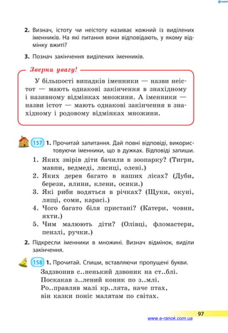 2.	Визнач, істоту чи неістоту називає кожний із виділених
іменників. На які питання вони відповідають, у якому від­
мінку вжиті?
3.	Познач закінчення виділених іменників.
У більшості випадків іменники — назви неіс-
тот — мають однакові закінчення в знахідному
і називному відмінках множини. А  іменники  —
назви істот — мають однакові закінчення в зна-
хідному і родовому відмінках множини.
Зверни увагу!
 157  1.	Прочитай запитання. Дай повні відповіді, викорис­
товуючи іменники, що в дужках. Відповіді запиши.
1.	 Яких звірів діти бачили в зоопарку? (Тигри,
мавпи, ведмеді, лисиці, олені.)
2.	 Яких дерев багато в наших лісах? (Дуби,
берези, ялини, клени, осики.)
3.	 Які риби водяться в річках? (Щуки, окуні,
лящі, соми, карасі.)
4.	 Чого багато біля пристані? (Катери, човни,
яхти.)
5.	 Чим малюють діти? (Олівці, фломастери,
пенз­лі, ручки.)
2.	Підкресли іменники в множині. Визнач відмінок, виділи
закінчення.
 158  1.	Прочитай. Спиши, вставляючи пропущені букви.
Задзвонив с..ненький дзвоник на ст..блі.
Поскакав з..лений коник по з..млі.
Ро..правляв малі кр..лята, наче птах,
він казки поніс малятам по світах.
97
www.e-ranok.com.ua
 