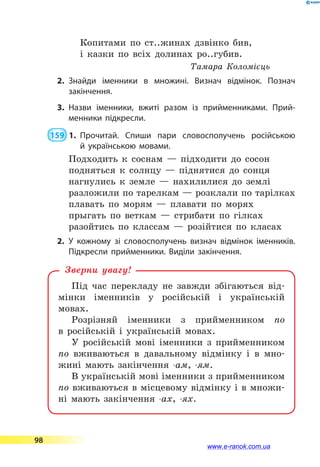 Копитами по ст..жинах дзвінко бив,
і казки по всіх долинах ро..губив.
Тамара Коломієць
2.	Знайди іменники в множині. Визнач відмінок. Познач
закінчення.
3.	Назви іменники, вжиті разом із прийменниками. Прий­
менники підкресли.
 159  1.	Прочитай. Спиши пари словосполучень російською
й  українською мовами.
Подходить к соснам  — підходити до сосон
подняться к солнцу  — піднятися до сонця
нагнулись к земле  — нахилилися до землі
разложили по тарелкам — розклали по тарілках
плавать по морям  — плавати по морях
прыгать по веткам  — стрибати по гілках
разойтись по классам  — розійтися по класах
2.	У кожному зі словосполучень визнач відмінок іменників.
Підкресли прийменники. Виділи закінчення.
Під час перекладу не завжди збігаються від-
мінки іменників у російській і українській
мовах.
Розрізняй іменники з прийменником по
в  ро­сійській і українській мовах.
У російській мові іменники з прийменником
по вживаються в давальному відмінку і в мно-
жині мають закінчення -ам, -ям.
В українській мові іменники з прийменником
по вживаються в місцевому відмінку і в множи-
ні мають закінчення -ах, -ях.
Зверни увагу!
98
www.e-ranok.com.ua
 