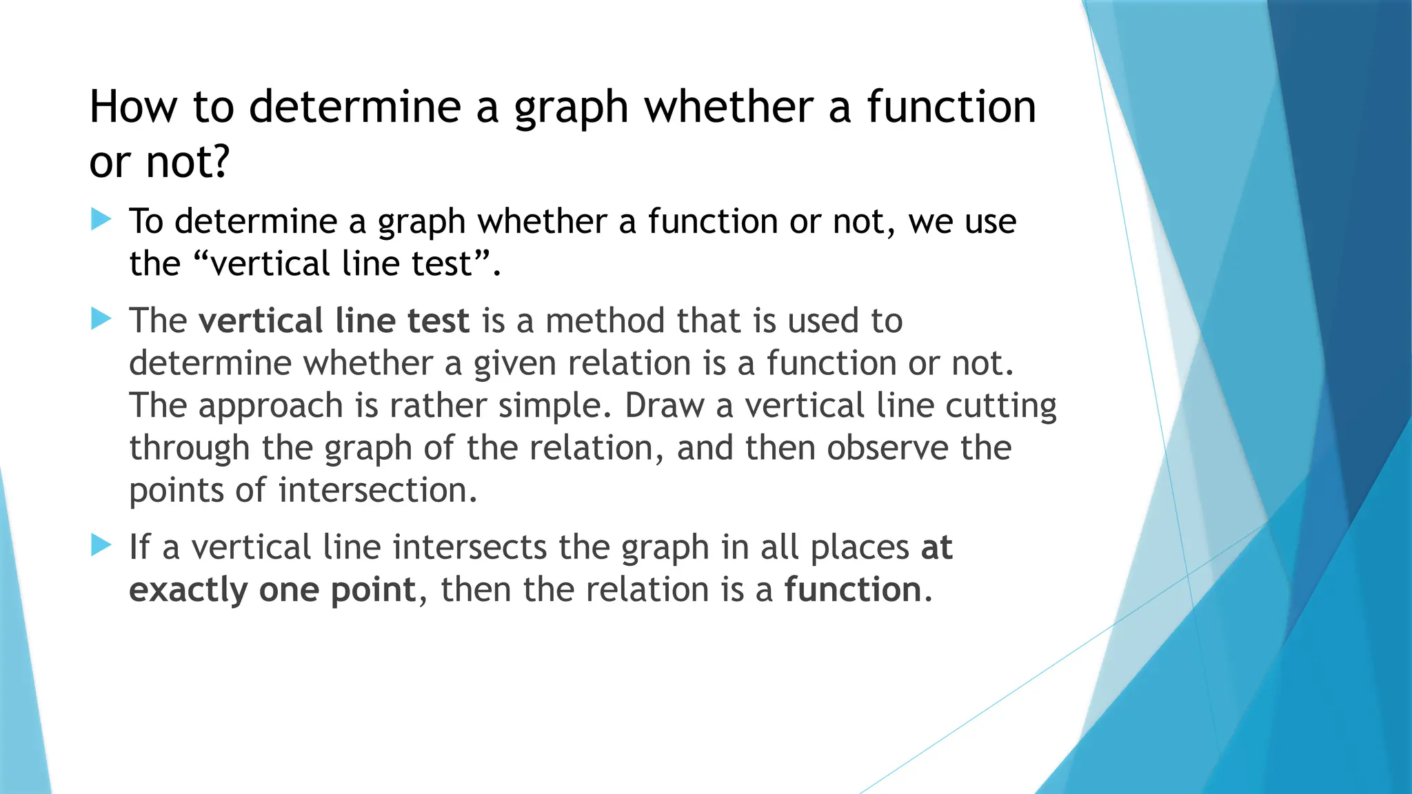 How to determine a graph whether a function
or not?
 To determine a graph whether a function or not, we use
the “vertical line test”.
 The vertical line test is a method that is used to
determine whether a given relation is a function or not.
The approach is rather simple. Draw a vertical line cutting
through the graph of the relation, and then observe the
points of intersection.
 If a vertical line intersects the graph in all places at
exactly one point, then the relation is a function.
 