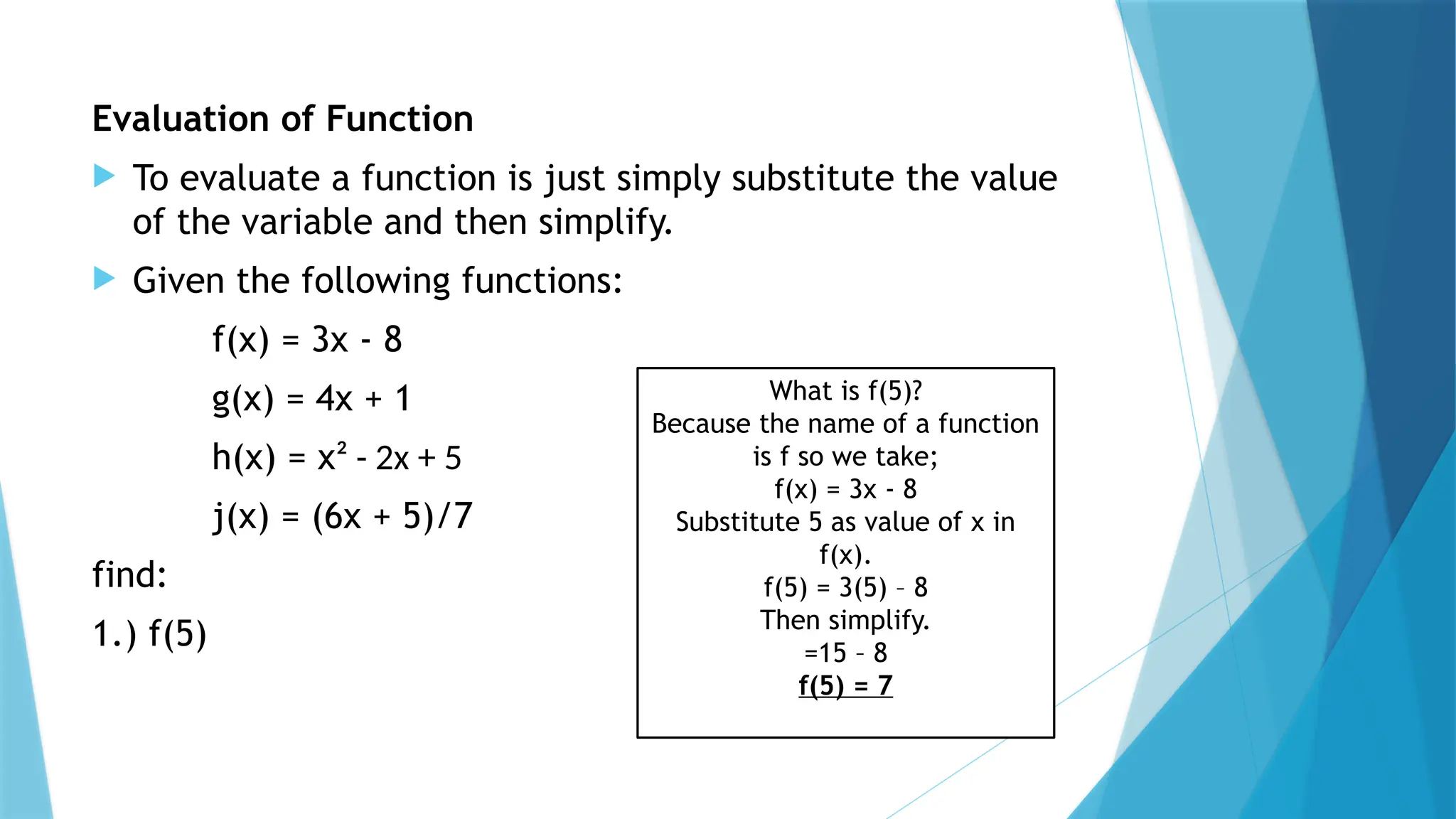 Evaluation of Function
 To evaluate a function is just simply substitute the value
of the variable and then simplify.
 Given the following functions:
f(x) = 3x - 8
g(x) = 4x + 1
h(x) = x² - 2x + 5
j(x) = (6x + 5)/7
find:
1.) f(5)
What is f(5)?
Because the name of a function
is f so we take;
f(x) = 3x - 8
Substitute 5 as value of x in
f(x).
f(5) = 3(5) – 8
Then simplify.
=15 – 8
f(5) = 7
 