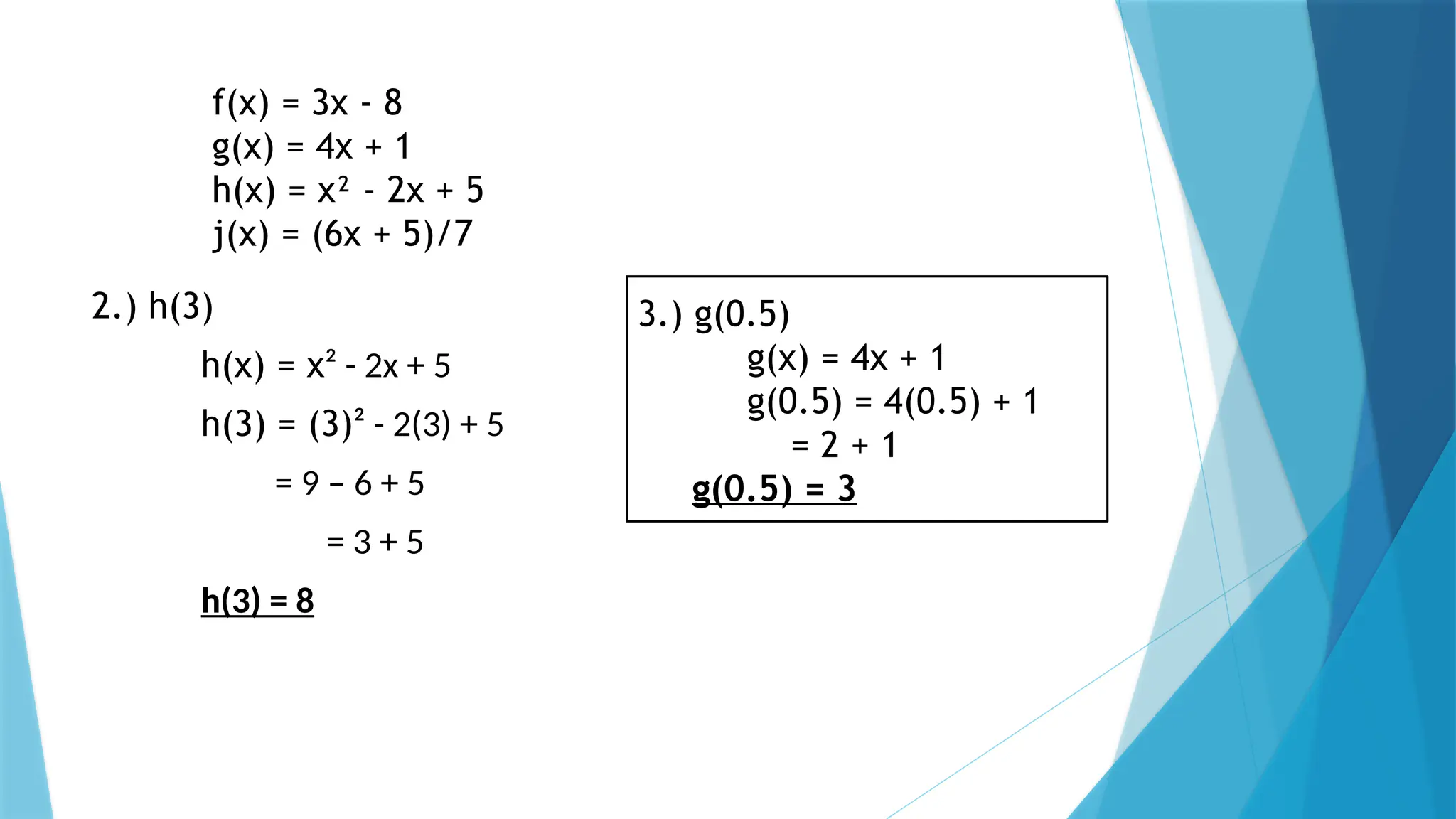 f(x) = 3x - 8
g(x) = 4x + 1
h(x) = x² - 2x + 5
j(x) = (6x + 5)/7
2.) h(3)
h(x) = x² - 2x + 5
h(3) = (3)² - 2(3) + 5
= 9 – 6 + 5
= 3 + 5
h(3) = 8
3.) g(0.5)
g(x) = 4x + 1
g(0.5) = 4(0.5) + 1
= 2 + 1
g(0.5) = 3
 
