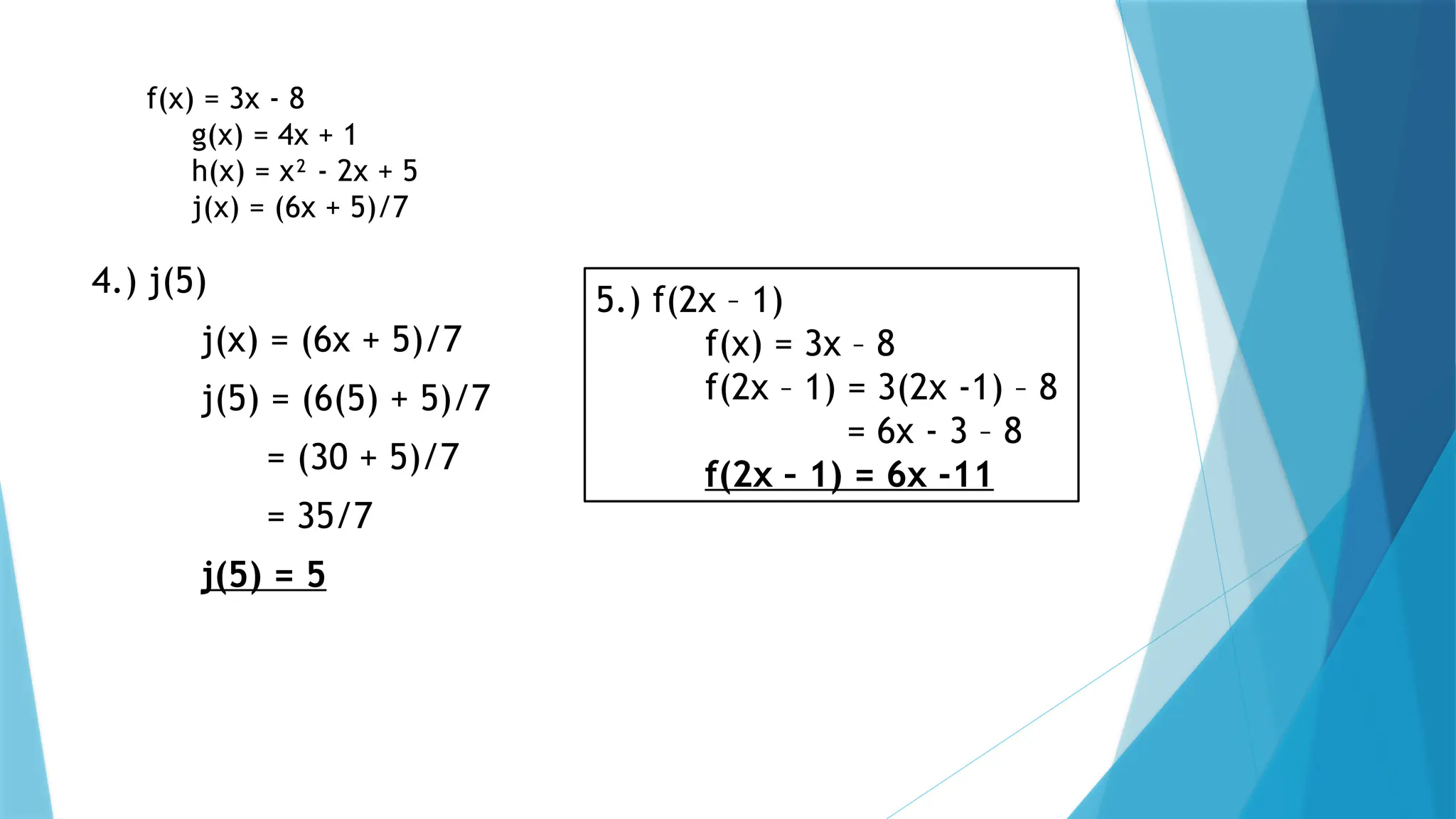 f(x) = 3x - 8
g(x) = 4x + 1
h(x) = x² - 2x + 5
j(x) = (6x + 5)/7
4.) j(5)
j(x) = (6x + 5)/7
j(5) = (6(5) + 5)/7
= (30 + 5)/7
= 35/7
j(5) = 5
5.) f(2x – 1)
f(x) = 3x – 8
f(2x – 1) = 3(2x -1) – 8
= 6x - 3 – 8
f(2x – 1) = 6x -11
 