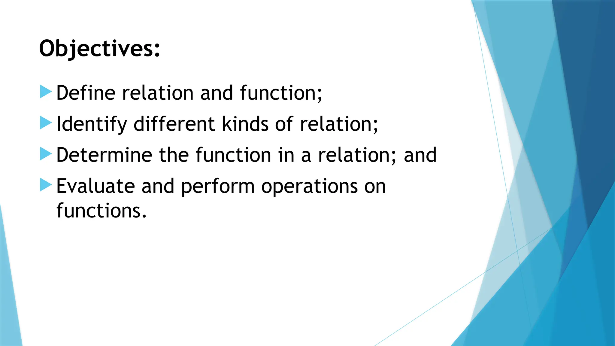 Objectives:
 Define relation and function;
 Identify different kinds of relation;
 Determine the function in a relation; and
 Evaluate and perform operations on
functions.
 