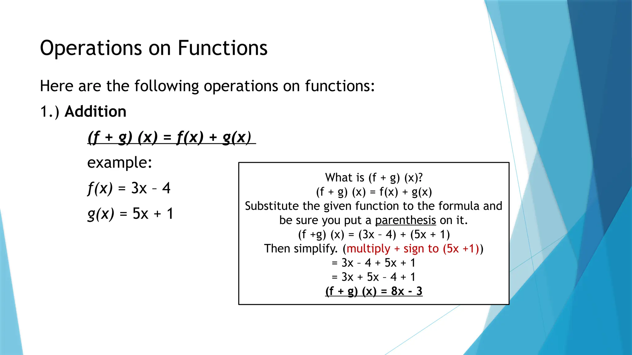 Operations on Functions
Here are the following operations on functions:
1.) Addition
(f + g) (x) = f(x) + g(x)
example:
f(x) = 3x – 4
g(x) = 5x + 1
What is (f + g) (x)?
(f + g) (x) = f(x) + g(x)
Substitute the given function to the formula and
be sure you put a parenthesis on it.
(f +g) (x) = (3x – 4) + (5x + 1)
Then simplify. (multiply + sign to (5x +1))
= 3x – 4 + 5x + 1
= 3x + 5x – 4 + 1
(f + g) (x) = 8x - 3
 