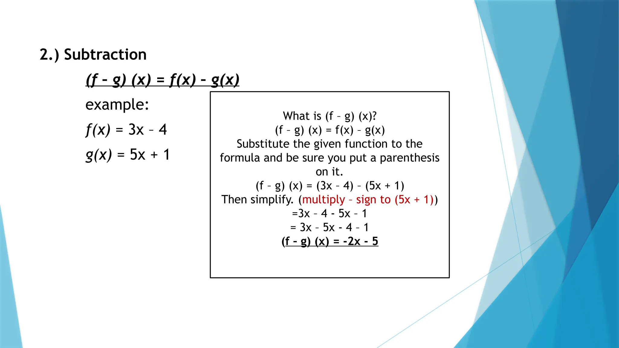 2.) Subtraction
(f – g) (x) = f(x) – g(x)
example:
f(x) = 3x – 4
g(x) = 5x + 1
What is (f – g) (x)?
(f – g) (x) = f(x) – g(x)
Substitute the given function to the
formula and be sure you put a parenthesis
on it.
(f – g) (x) = (3x – 4) – (5x + 1)
Then simplify. (multiply – sign to (5x + 1))
=3x – 4 - 5x – 1
= 3x – 5x - 4 – 1
(f – g) (x) = -2x - 5
 