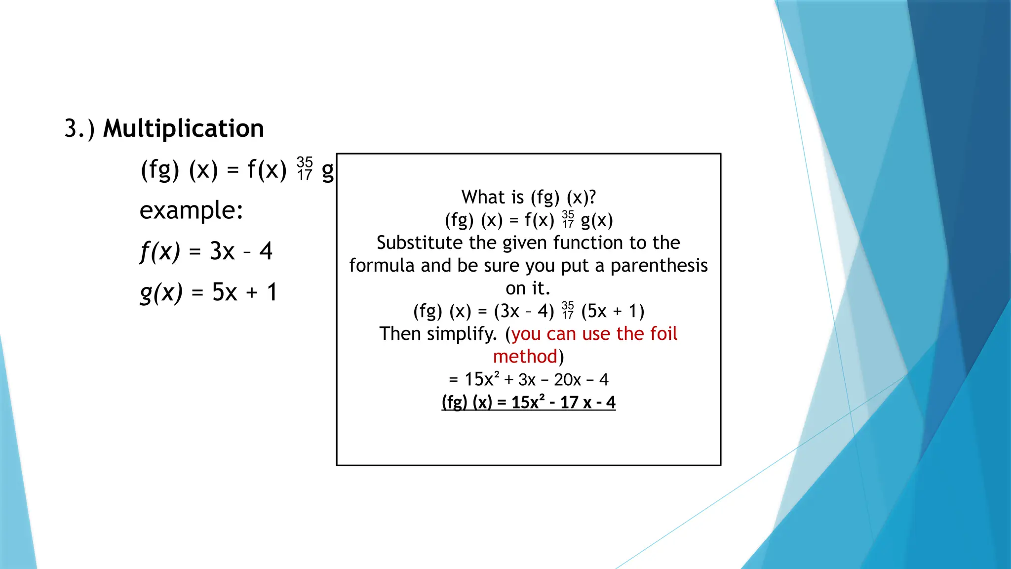 3.) Multiplication
(fg) (x) = f(x)  g(x)
example:
f(x) = 3x – 4
g(x) = 5x + 1
What is (fg) (x)?
(fg) (x) = f(x)  g(x)
Substitute the given function to the
formula and be sure you put a parenthesis
on it.
(fg) (x) = (3x – 4)  (5x + 1)
Then simplify. (you can use the foil
method)
= 15x² + 3x – 20x – 4
(fg) (x) = 15x² - 17 x - 4
 