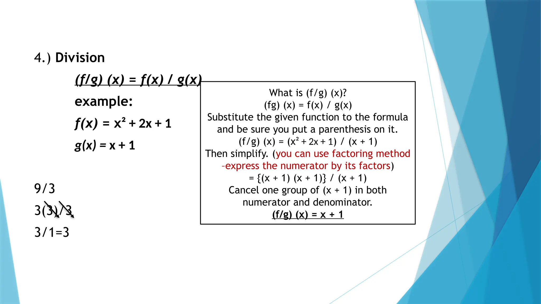 4.) Division
(f/g) (x) = f(x) / g(x)
example:
f(x) = x² + 2x + 1
g(x) = x + 1
9/3
3(3)/3
3/1=3
What is (f/g) (x)?
(fg) (x) = f(x) / g(x)
Substitute the given function to the formula
and be sure you put a parenthesis on it.
(f/g) (x) = (x² + 2x + 1) / (x + 1)
Then simplify. (you can use factoring method
–express the numerator by its factors)
= {(x + 1) (x + 1)} / (x + 1)
Cancel one group of (x + 1) in both
numerator and denominator.
(f/g) (x) = x + 1
 