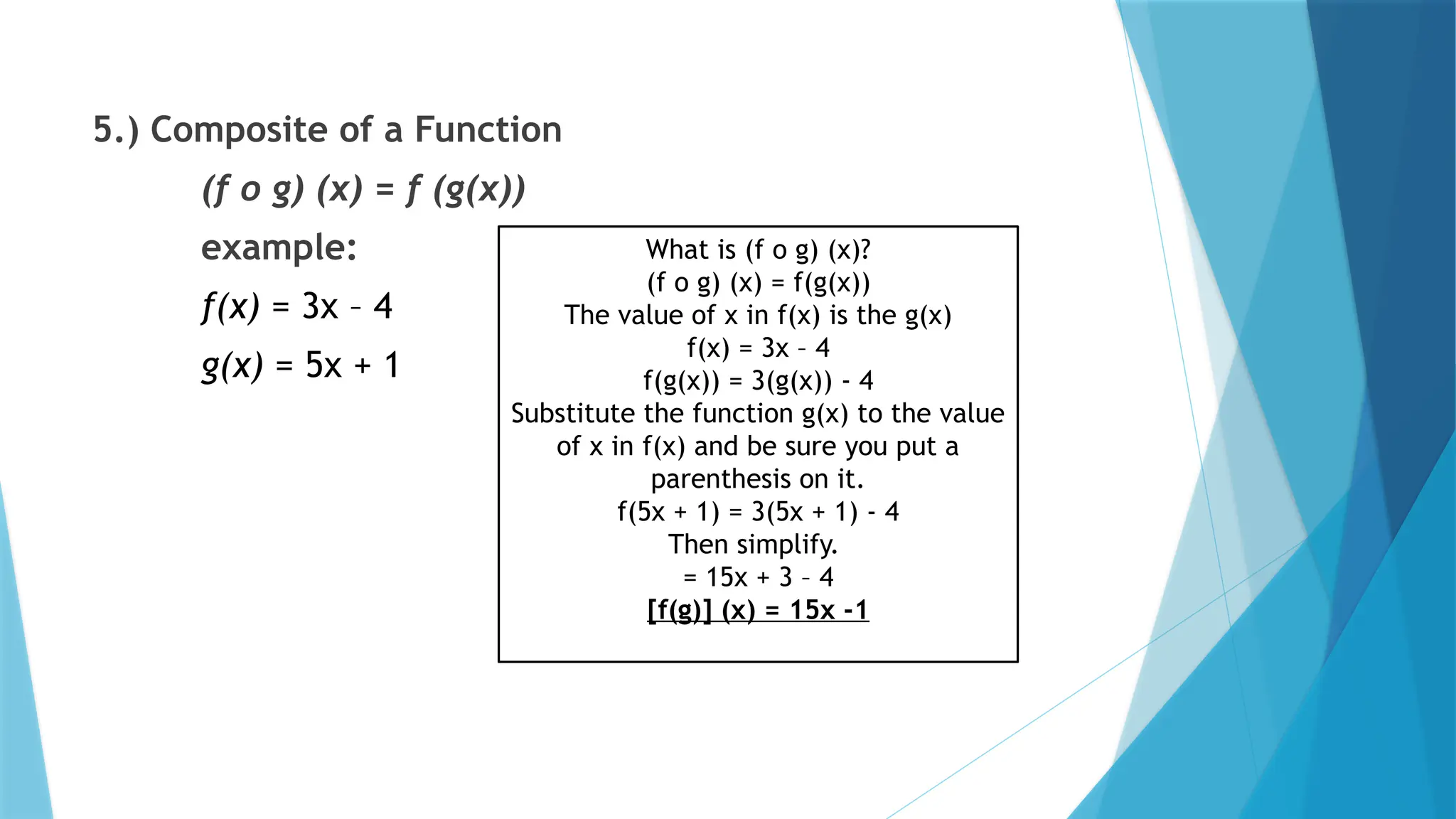 5.) Composite of a Function
(f o g) (x) = f (g(x))
example:
f(x) = 3x – 4
g(x) = 5x + 1
What is (f o g) (x)?
(f o g) (x) = f(g(x))
The value of x in f(x) is the g(x)
f(x) = 3x – 4
f(g(x)) = 3(g(x)) - 4
Substitute the function g(x) to the value
of x in f(x) and be sure you put a
parenthesis on it.
f(5x + 1) = 3(5x + 1) - 4
Then simplify.
= 15x + 3 – 4
[f(g)] (x) = 15x -1
 