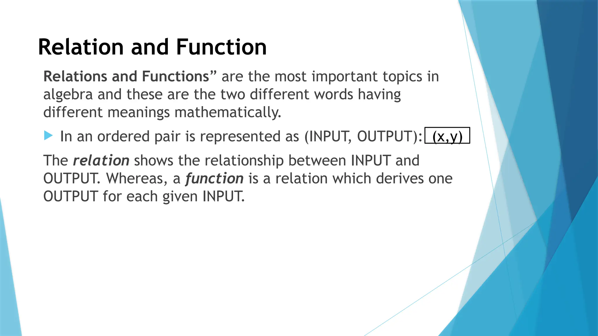 Relation and Function
Relations and Functions” are the most important topics in
algebra and these are the two different words having
different meanings mathematically.
 In an ordered pair is represented as (INPUT, OUTPUT):
The relation shows the relationship between INPUT and
OUTPUT. Whereas, a function is a relation which derives one
OUTPUT for each given INPUT.
(x,y)
 