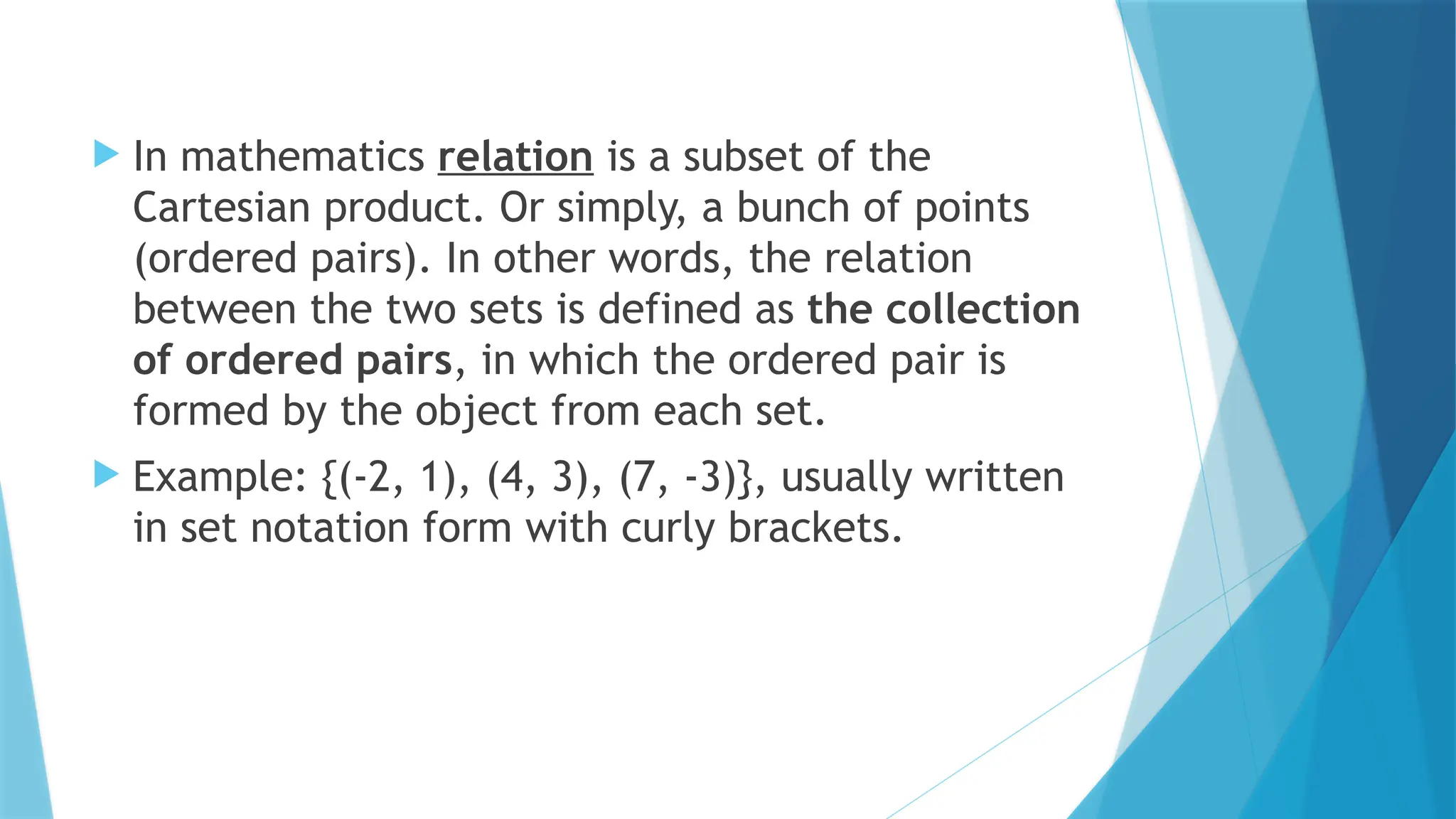  In mathematics relation is a subset of the
Cartesian product. Or simply, a bunch of points
(ordered pairs). In other words, the relation
between the two sets is defined as the collection
of ordered pairs, in which the ordered pair is
formed by the object from each set.
 Example: {(-2, 1), (4, 3), (7, -3)}, usually written
in set notation form with curly brackets.
 