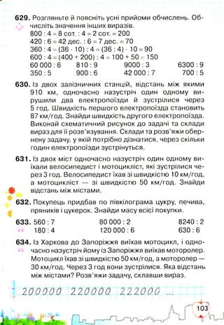 629. Розгляньте й поясніть усні прийоми обчислень. 06-
^ числіть значення інших виразів.
800 :4 =8 сот. :4 =2 сот. =200
420 :6 =42 дес. :6 =7 дес. =70
360: 4 =(36- 10): 4 = (36: 4)- 10 =90
600 :4 =(400 + 200) :4 = 100 + 50 = 150
60 000:6 810:9 9000:3 6300:9
350:5 900:6 42 000:7 700:5
630. із двох залізничних станцій, відстань між якими
910 км, одночасно назустріч один одному ви­
рушили два електропоїзди й зустрілися через
5 год. Швидкість першого електропоїзда становить
87 км/год. Знайди швидкість другого електропоїзда.
Виконай схематичний рисунок до задачі та склади
вираз для її розв’язування. Склади та розв’яжи обер­
нену задачу, у якій потрібно дізнатися, через скільки
годин електропоїзди зустрінуться.
631. Із двох міст одночасно назустріч один одному ви­
їхали велосипедист і мотоцикліст, які зустрілися че­
рез 3 год. Велосипедист їхав зі швидкістю 10 км/год,
а мотоцикліст — зі швидкістю 50 км/год. Знайди
Ф відстань між містами.
632. Покупець придбав по півкілограма цукру, печива,
пряників і цукерок. Знайди масу всієї покупки.
6 33 .5 60 :7 80 000:2 8240:2
180:4 120 000:6 630:6
634. Із Харкова до Запоріжжя виїхав мотоцикл, і одно­
часно назустріч йому із Запоріжжя виїхав моторолер.
Мотоцикл їхав зі швидкістю 50 км/год, а моторолер —
ЗО км/год. Через 3 год вони зустрілися. Яка відстань
між містами? Розв’яжи задачу, склавши вираз.
І 2 0 0 0 0 0 2 2 0 0 0 0 22200022.
 
