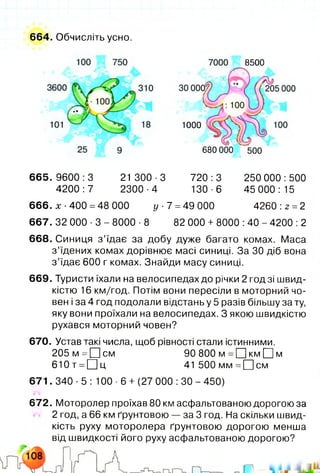 664. Обчисліть усно.
8500
1000
680
6 65 .9 60 0:3 21 300-3 720:3 250 000:500
4200:7 2300-4 130-6 45 000:15
666. х •400 =48 000 у 7 =49 000 4260 :2 =2
667. 32 000 ■3 - 8000 ■8 82 000 + 8000 :40 - 4200 :2
668. Синиця з ’їдає за добу дуже багато комах. Маса
з ’їдених комах дорівнює масі синиці. За ЗО діб вона
з ’їдає 600 г комах. Знайди масу синиці.
669. Туристи їхали на велосипедах до річки 2 годзі швид­
кістю 16 км/год. Потім вони пересіли в моторний чо­
вен і за 4 год подолали відстань у 5 разів більшу за ту,
яку вони проїхали на велосипедах. З якою швидкістю
рухався моторний човен?
670. Устав такі числа, щоб рівності стали істинними.
205 м = Ц ]см 90 800 м =[Ц км О м
610т =О ц 41 500 мм =[Цсм
671. 340 ■5 : 100 ■6 + (27 000 :ЗО - 450)
672. Моторолер проїхав 80 км асфальтованою дорогою за
2 год, а 66 км ґрунтовою — за 3 год. На скільки швид­
кість руху моторолера ґрунтовою дорогою менша
від швидкості його руху асфальтованою дорогою?
 