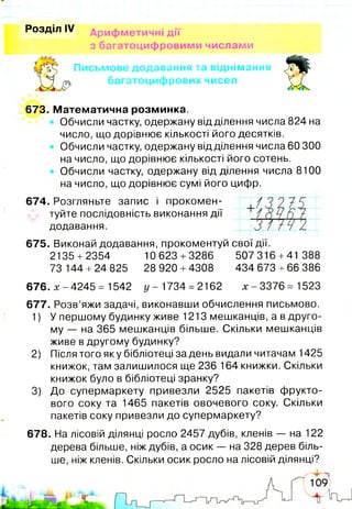 Розділ IV Арифметичні дії
з багатоцифровими числами
Письмове додавання та віднімання
У Ч ж багатоцифрових чисел
673. Математична розминка.
Обчисли частку, одержану відділення числа 824 на
число, що дорівнює кількості його десятків.
Обчисли частку, одержану відділення числа 60 300
на число, що дорівнює кількості його сотень.
Обчисли частку, одержану від ділення числа 8100
на число, що дорівнює сумі його цифр.
674. Розгляньте запис і прокомен­
туйте послідовність виконання дії
додавання.
675. Виконай додавання, прокоментуй свої дії.
2135 +2354 10623 +3286 507316 +41 388
73 144 +24 825 28 920 +4308 434 673 +66 386
676. х - 4245 = 1542 у - 1734 = 2162 х - 3376 = 1523
677. Розв’яжи задачі, виконавши обчислення письмово.
1) У першому будинку живе 1213 мешканців, а в друго­
му — на 365 мешканців більше. Скільки мешканців
живе в другому будинку?
2) Після того як у бібліотеці за день видали читачам 1425
книжок, там залишилося ще 236 164 книжки. Скільки
книжок було в бібліотеці зранку?
3) До супермаркету привезли 2525 пакетів фрукто­
вого соку та 1465 пакетів овочевого соку. Скільки
пакетів соку привезли до супермаркету?
678. На лісовій ділянці росло 2457 дубів, кленів — на 122
дерева більше, ніж дубів, а осик — на 328 дерев біль­
ше, ніж кленів. Скільки осик росло на лісовій ділянці?
 