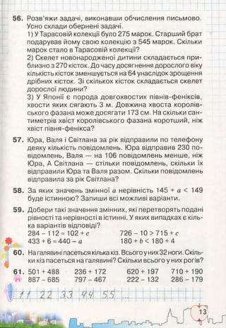 56. Розв’яжи задачі, виконавши обчислення письмово.
Усно склади обернені задачі.
1) У Тарасовій колекції було 275 марок. Старший брат
подарував йому свою колекцію з 545 марок. Скільки
марок стало в Тарасовій колекції?
2) Скелет новонародженої дитини складається при­
близно з 270 кісток. До часу досягнення дорослого віку
кількість кісток зменшується на 64 унаслідок зрощення
дрібних кісток. Зі скількох кісток складається скелет
дорослої людини?
3) У Японії є порода довгохвостих півнів-феніксів,
хвости яких сягають 3 м. Довжина хвоста королів­
ського фазана може досягати 173 см. На скільки сан­
тиметрів хвіст королівського фазана коротший, ніж
хвіст півня-фенікса?
57. Юра, Валя і Світлана за рік відправили по телефону
деяку кількість повідомлень. Юра відправив 230 по­
відомлень, Валя — на 106 повідомлень менше, ніж
Юра, А Світлана — стільки повідомлень, скільки їх
відправили Юра та Валя разом. Скільки повідомлень
відправила за рік Світлана?
58. За яких значень змінної а нерівність 145 + а < 149
буде істинною? Запиши всі можливі варіанти.
59. Добери такі значення змінних, які перетворять подані
рівності та нерівності в істинні. У яких випадках є кіль­
ка варіантів відповіді?
284- 112 = 102 +с 7 2 6 - 10 >715 +с
433+ 6 =440- а 180 + Ь< 180 +4
60. На галявині пасеться кілька кіз. Всього у них32 ноги. Скіль­
ки кіз пасеться на галявині? Скільки всього у них рогів?
61.501 +488 236+ 172 620+ 197 710+ 190
# 887-685 797-467 2 22 - 132 2 86 - 179
і
 