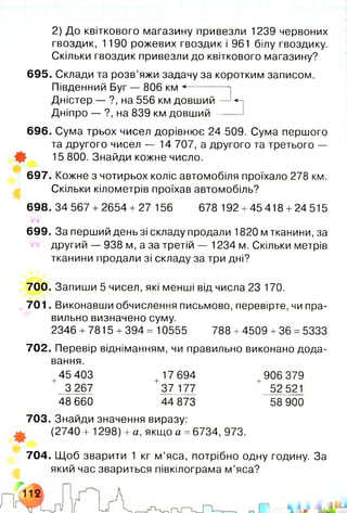 2) До квіткового магазину привезли 1239 червоних
гвоздик, 1190 рожевих гвоздик і 961 білу гвоздику.
Скільки гвоздик привезли до квіткового магазину?
695. Склади та розв’яжи задачу за коротким записом.
Південний Буг — 806 км **--------
Дністер — ?, на 556 км довший -
Дніпро — ?, на 839 км довший —
696. Сума трьох чисел дорівнює 24 509. Сума першого
та другого чисел — 14 707, а другого та третього —
Ф 15 800. Знайди кожне число.
697. Кожне з чотирьох коліс автомобіля проїхало 278 км.
Скільки кілометрів проїхав автомобіль?
698. 34 567 + 2654 + 27 156 678 192 +45 418 +24 515
699. За перший день зі складу продали 1820 м тканини, за
другий — 938 м, а за третій — 1234 м. Скільки метрів
тканини продали зі складу за три дні?
700. Запиши 5 чисел, які менші від числа 23 170.
701. Виконавши обчислення письмово, перевірте, чи пра­
вильно визначено суму.
2346 +7815 +394 = 10555 788 +4509 +36 =5333
702. Перевір відніманням, чи правильно виконано дода­
вання.
+45 403 +17 694 +906 379
3 267 37 177 + 52 521
48 660 44 873 58 900
703. Знайди значення виразу:
(2740 + 1298) +а, якщо а = 6734, 973.
704. Щоб зварити 1 кг м ’яса, потрібно одну годину. За
який час звариться півкілограма м ’яса?
 