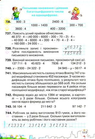 736.
737. Поясніть усний прийом обчислення.
46 372 ■4 = (40 000 +6000 + 300 +70 + 2) ■4 =
=40 000 ■4 +6000 •4 +300 ■4 +70 ■4 + 2 ■4 =
= 160 000 +24 000 + ...
738. Розгляньте запис і прокомен- 6 3 72
туйте послідовність виконання / Т Г Т Ч /V п
письмового множення.
739. Виконай множення письмово, прокоментуй свої дії.
137711-6 45623-4 7836-8 134212-3
740. х + 2300 = 24 322 -2 34 945 - у = 5617 ■4
741. Максимальна місткість салону літака Воеіпд 747 ста­
рої модифікації становила 452 пасажири. З часом мо­
дифікацію літака було поліпшено, у результаті чого
місткість салону збільшилася до 568 осіб. На скільки
пасажирів більше може перевезти за 4 рейси літак
поліпшеної модифікації, ніж літак старої модифікації?
742. Фермер відвіз до міста 1384 кг моркви, а картоп­
лі — у З рази більше. Скільки всього кілограмів
овочів відвіз фермер до міста?
743.56 104-4 211 642-3 97 142-7
744. Робітник за зміну виготовляє 913 гумок, а його на­
ставник — у 2 рази більше. Скільки гумок виготовля­
ють за зміну робітник і його наставник разом?
:З
3600 :4
1000+ 1400
2400 :6
400 + 3200
300 +700
Письмове множення і ділення
багатоцифрового числа
на одноцифрове.
Ш 2 3 3 2 / 2 3/2/2 3 / 2 / 3 21
 