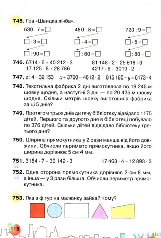 745. Гра «Швидка лічба».
630: 7 =□ 480: 8 = □ 720: 9 =□
□ ■3 = П
□ : 90 =□
746.6714-6 +40 212-3
17 125 -8 +28 786
81 1 4 8 -2 - 2 5 6 1 8 - 3
4 21 7-6 -30 1 9-2
747. 2 : 4 =32 153 х +3700 =4612 ■2 815 185-^ =6173 ■4
748. Текстильна фабрика 2 дні виготовляла по 19 245 м
шовку щодня, а наступні 3 дні — по 20 425 м шовку
щодня. Скільки метрів шовку виготовила фабрика
за ці 5 днів?
749. Протягом трьох днів дитячу бібліотеку відвідало 1175
дітей. Першого та другого дня в бібліотеці побувало
по 376 дітей. Скільки дітей відвідало бібліотеку тре­
тього дня?
750. Ширина прямокутника у 2 рази менша від його дов­
жини. Обчисли периметр прямокутника, якщо його
ширина дорівнює 5 см 4 мм.
751. 3154 •7 +30 142 ■3 17 4 6 8 - 4 - 1 2 8 9 3 - 3
І'І
752. Одна сторона прямокутника дорівнює 2 см 8 мм,
а інша — у 3 рази більша. Обчисли периметр прямо­
кутника.
753. Яка з фігур на малюнку зайва? Чому?
 