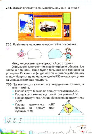754. Який із предметів займає більше місця на столі?
755. Розгляньте малюнки та прочитайте пояснення.
Межу многокутника утворюють його сторони.
Окрім межі, многокутник має внутрішню область. Це
частина площини. Вона буває більшою або меншою за
розміром. Кажуть, що фігура має більшу площу або меншу
площу. Наприклад, на малюнку до N9753 площа трикутни­
ка менша, ніж площа квадрата.
756. За малюнком визнач, яке твердження істинне, а
яке — хибне.
Площа круга більша за площу трикутника ABC.
Площа круга менша від площі трикутника ABC.
• Площа трикутника AB C дорівнює площі трикутника
DOE. -В
• Площа трикутника ABC
більша за площу три-
 