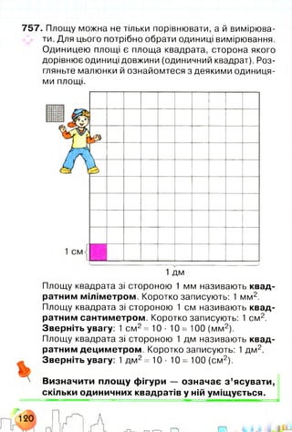 757. Площу можна не тільки порівнювати, а й вимірюва­
ти. Для цього потрібно обрати одиниці вимірювання.
Одиницею площі є площа квадрата, сторона якого
дорівнює одиниці довжини (одиничний квадрат). Роз­
гляньте малюнки й ознайомтеся з деякими одиниця­
ми площі.
Площу квадрата зі стороною 1 мм називають квад­
ратним міліметром. Коротко записують: 1 мм2.
Площу квадрата зі стороною 1 см називають квад­
ратним сантиметром. Коротко записують: 1 см2.
Зверніть увагу: 1 см 2=10- 10 = 100 (мм2).
Площу квадрата зі стороною 1 дм називають квад­
ратним дециметром. Коротко записують: 1 дм2.
Зверніть увагу: 1 дм 2=10- 10 = 100 (см2).
Визначити площ у фігури — означає з ’ясувати,
скільки одиничних квадратів у ній уміщується.
 