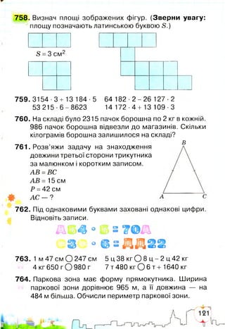 758. Визнач площі зображених фігур. (Зверни увагу:
площу позначають латинською буквою 5.)
5 =3 см2
759. 3154 •3 + 13 184 ■5 64 182 •2 - 26 127 ■2
53 215 ■6 - 8623 14 172 ■4 + 13 109 ■З
760. На складі було 2315 пачок борошна по 2 кг в кожній.
986 пачок борошна відвезли до магазинів. Скільки
кілограмів борошна залишилося на складі?
£
761. Розв’яжи задачу на знаходження
довжини третьої сторони трикутника
за малюнком і коротким записом.
АВ =ВС
АВ = 15 см
Р =42 см
АС - ?
762. Під однаковими буквами заховані однакові цифри.
Відновіть записи.
° ©
о
763. 1 м 47 см О 247 см 5 ц 38 кг О 8 ц - 2 ц 42 кг
4 кг 650 г О 980 г 7 т 480 кг О 6 т + 1640 кг
764. Паркова зона має форму прямокутника. Ширина
паркової зони дорівнює 965 м, а її довжина — на
484 м більша. Обчисли периметр паркової зони.
 