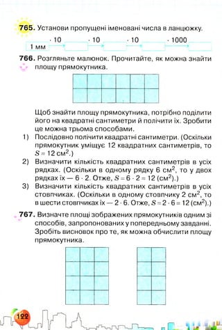 765. Установи пропущені іменовані числа в ланцюжку.
■ 1 0 -1 0 . -10 ,■1000
1 мм
766. Розгляньте малюнок. Прочитайте, як можна знайти
^ площу прямокутника.
Щоб знайти площу прямокутника, потрібно поділити
його на квадратні сантиметри й полічити їх. Зробити
це можна трьома способами.
1) Послідовно полічити квадратні сантиметри. (Оскільки
прямокутник уміщує 12 квадратних сантиметрів, то
5= 12см2.)
2) Визначити кількість квадратних сантиметрів в усіх
рядках. (Оскільки в одному рядку 6 см 2, то у двох
рядках їх - 6 - 2 . Отже, £ =6 -2 = 12 (см2).)
3) Визначити кількість квадратних сантиметрів в усіх
стовпчиках. (Оскільки в одному стовпчику 2 см2, то
в шести стовпчиках їх — 2 ■6. Отже, 5 =2-6 = 12 (см2).)
767. Визначте площі зображених прямокутників одним зі
способів, запропонованих у попередньому завданні.
Зробіть висновок про те, як можна обчислити площу
прямокутника.
 