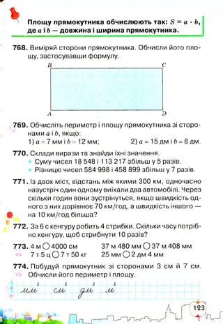 Площу прямокутника обчислюють так: в = а ■Ь,
д е аЬ — довжина і ширина прямокутника.
768. Виміряй сторони прямокутника. Обчисли його пло­
щу, застосувавши формулу.
в с
771
*
*
769. Обчисліть периметр і площу прямокутника зі сторо­
нами а і Ь, якщо:
1) а =7 мм і Ь = 12 мм; 2) а = 15 дм і Ь =8дм.
770. Склади вирази та знайди їхні значення.
Суму чисел 18 548 і 113 217 збільш у 5 разів.
Різницю чисел 584 998 і 458 899 збільш у 7 разів.
Із двох міст, відстань між якими 300 км, одночасно
назустріч один одному виїхали два автомобілі. Через
скільки годин вони зустрінуться, якщо швидкість од­
ного з них дорівнює 70 км/год, а швидкість іншого —
на 10 км/год більша?
772. За 6 с кенгуру робить 4 стрибки. Скільки часу потріб­
но кенгуру, щоб стрибнути 10 разів?
773. 4 м 04000 см 37 м 480 мм О 37 м 408 мм
7 т 5 ц О 7 т 50кг 25мм0 2 д м 4 мм
774. Побудуй прямокутник зі сторонами 3 см й 7 см.
Обчисли його периметр і площу.
СМ у __ ю
 