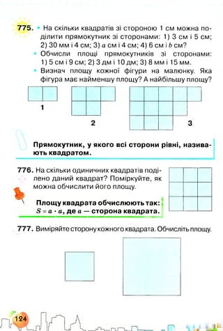 775. • На скільки квадратів зі стороною 1 см можна по­
ділити прямокутник зі сторонами: 1) 3 см і 5 см;
2) ЗО мм і 4 см; 3) а см і 4 см; 4) 6 см і Ь см?
Обчисли площі прямокутників зі сторонами:
1) 5 см і 9 см; 2) 3 дм і 10 дм; 3) 8 мм і 15 мм.
Визнач площу кожної фігури на малюнку. Яка
фігура має найменшу площу? А найбільшу площу?
Прямокутник, у якого всі сторони рівні, назива­
ють квадратом.
776. На скільки одиничних квадратів поді­
лено даний квадрат? Поміркуйте, як
можна обчислити його площу.
Площу квадрата обчислюють так:
£ = а ■а, де а — сторона квадрата.
777. Виміряйте сторону кожного квадрата. Обчисліть площу.
 