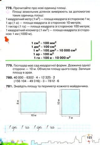 778. Прочитайте про нові одиниці площі.
Площі земельних ділянок вимірюють за допомогою
таких одиниць площі:
1квадратний метр (1 м2)— площа квадрата зі стороною 1м;
1 ар (1 а) — площа квадрата зі стороною 10 метрів;
1 гектар (1 га) — площа квадрата зі стороною 100 метрів;
1 квадратний кілометр (1 км2)— площа квадрата зі сторо­
ною 1 км (1000 м).
% 100 мм2
.2
1 дм2=100 см2
1 м2= 100 дм2= 10 000 см2
1 ар = 100 м2
1 га = 100 а = 10 000 м2
779. Господар має сад квадратної форми. Довжина однієї
сторони — 10 м. Обчисли площу цього саду. Запиши
площу в арах.
780. 40 000 - 6302 ■4 + 12 325 ■2
(156 104-49 316) -3 +7812-6
781. Знайдіть площу та периметр кожного майданчика.
10 м
7 м
/ сьру 1 'іЛ / 1 а '/ь / Ш , ...
І
і
 