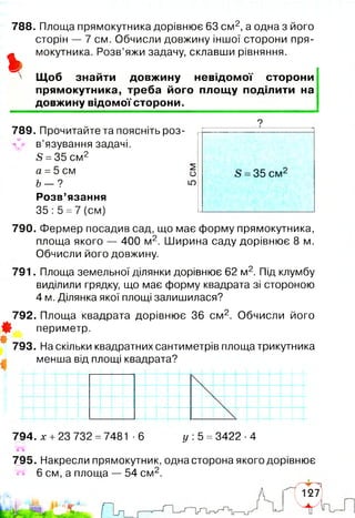 788. Площа прямокутника дорівнює 63 см 2, а одна з його
сторін — 7 см. Обчисли довжину іншої сторони пря­
мокутника. Розв’яжи задачу, склавши рівняння.
ь Щоб знайти довжину невідомої сторони
прямокутника, треба його площ у поділити на
довжину відомої сторони.
789. Прочитайте та поясніть роз-
^ в’язування задачі.
5 =35 см2
а =5 см
Ь - ?
Розв’язання
35 :5 =7 (см)
790. Фермер посадив сад, що має форму прямокутника,
площа якого — 400 м2. Ширина саду дорівнює 8 м.
Обчисли його довжину.
791. Площа земельної ділянки дорівнює 62 м2. Під клумбу
виділили грядку, що має форму квадрата зі стороною
4 м. Ділянка якої площі залишилася?
792. Площа квадрата дорівнює 36 см 2. Обчисли його
Ф периметр.
#
793. На скільки квадратних сантиметрів площа трикутника
менша від площі квадрата?
794. х +23 732 =7481 ■6 у 5 =3422 -4
795. Накресли прямокутник, одна сторона якого дорівнює
6 см, а площа — 54 см 2.
 
