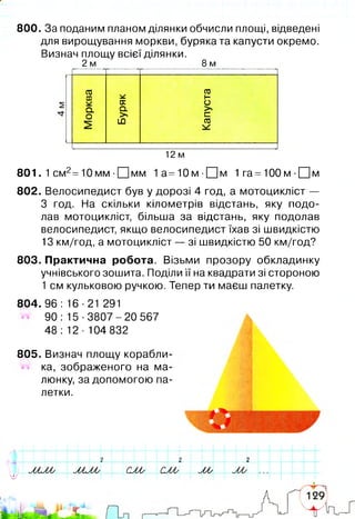 800. За поданим планом ділянки обчисли площі, відведені
для вирощування моркви, буряка та капусти окремо.
Визнач площу всієї ділянки.
2 м 8 м
со
CÜ
Q.
О
о;
Q.
>
LÛ
CÜ
h-
О
с=
03
12 м
801. 1см2=10 мм ■ЕЦмм 1а=10м-[І]м 1 га =100 м ■ЦЦм
802. Велосипедист був у дорозі 4 год, а мотоцикліст —
З год. На скільки кілометрів відстань, яку подо­
лав мотоцикліст, більша за відстань, яку подолав
велосипедист, якщо велосипедист їхав зі швидкістю
13 км/год, а мотоцикліст — зі швидкістю 50 км/год?
803. Практична робота. Візьми прозору обкладинку
учнівського зошита. Поділи її на квадрати зі стороною
1 см кульковою ручкою. Тепер ти маєш палетку.
804. 96 : 16 ■21 291
90: 15-3807-20 567
48 : 12 ■104 832
ІV-
І
>■
805. Визнач площу корабли­
ка, зображеного на ма­
люнку, за допомогою па­
летки.
w
? 7 2
ьЛ А у іЛ А / М М у C M C M М W1
 